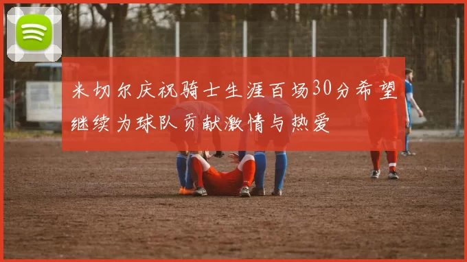 米切尔庆祝骑士生涯百场30分希望继续为球队贡献激情与热爱