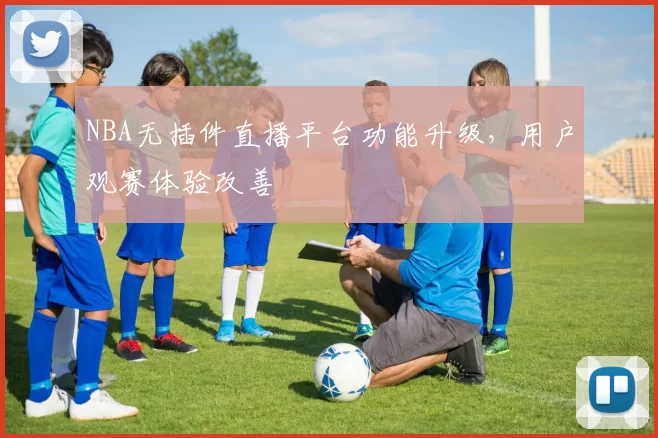 NBA无插件直播平台功能升级，用户观赛体验改善