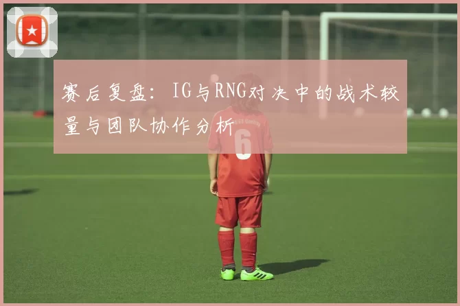 赛后复盘：IG与RNG对决中的战术较量与团队协作分析