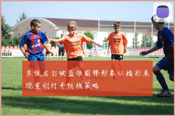 朱俊龙打破蓝领前锋形象以精彩表现重创对手防线策略