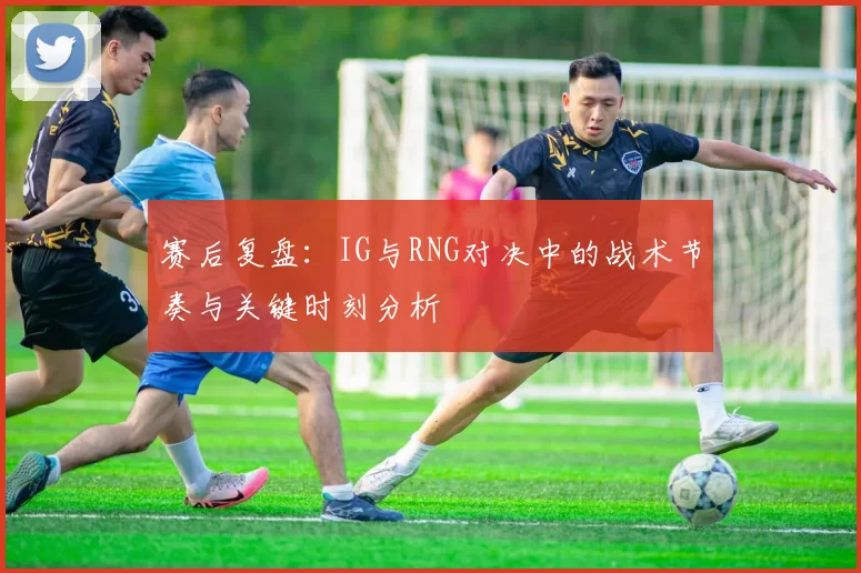 赛后复盘:IG与RNG对决中的战术节奏与关键时刻分析