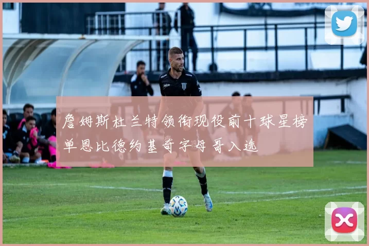 詹姆斯杜兰特领衔现役前十球星榜单恩比德约基奇字母哥入选