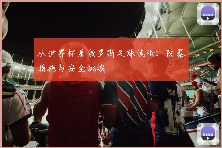 从世界杯看俄罗斯足球流氓:防暴措施与安全挑战
