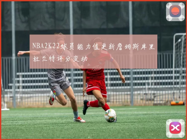 NBA2K22球员能力值更新詹姆斯库里杜兰特评分变动