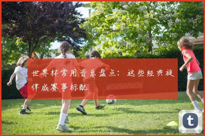 世界杯常用音乐盘点:这些经典旋律成赛事标配