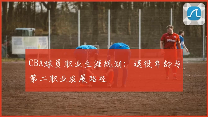 CBA球员职业生涯规划：退役年龄与第二职业发展路径