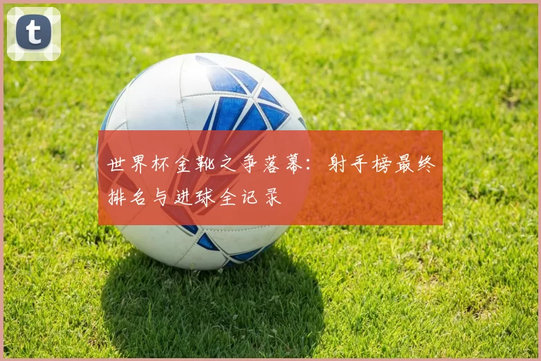 世界杯金靴之争落幕:射手榜最终排名与进球全记录