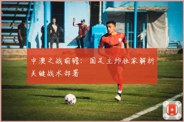 中澳之战前瞻：国足主帅独家解析关键战术部署