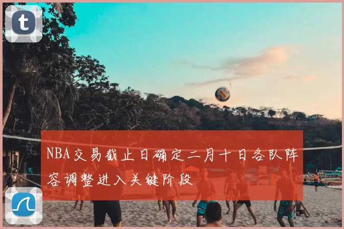 NBA交易截止日确定二月十日各队阵容调整进入关键阶段