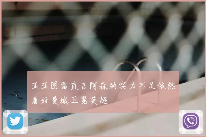 亚亚图雷直言阿森纳实力不足依然看好曼城卫冕英超