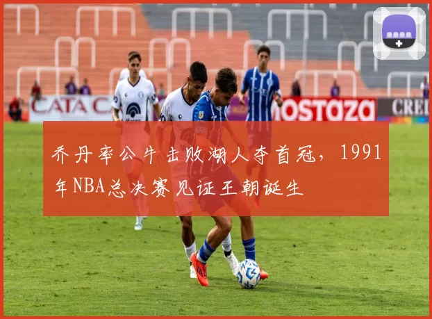 乔丹率公牛击败湖人夺首冠,1991年NBA总决赛见证王朝诞生