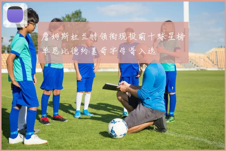 詹姆斯杜兰特领衔现役前十球星榜单恩比德约基奇字母哥入选