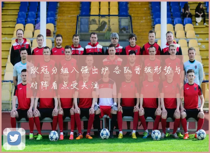 欧冠分组八强出炉 各队晋级形势与对阵看点受关注
