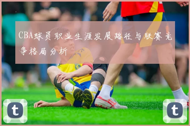 CBA球员职业生涯发展路径与联赛竞争格局分析