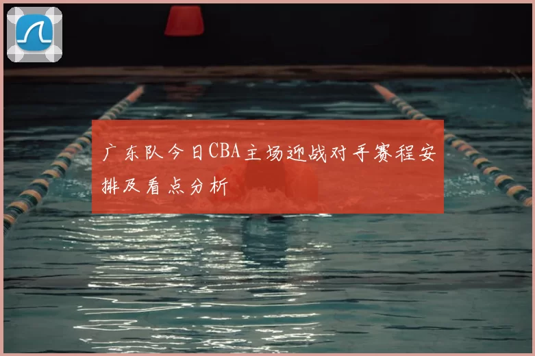 广东队今日CBA主场迎战对手赛程安排及看点分析
