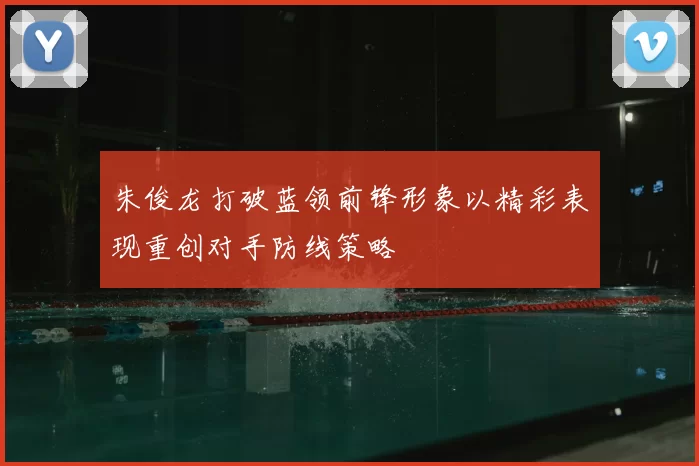 朱俊龙打破蓝领前锋形象以精彩表现重创对手防线策略