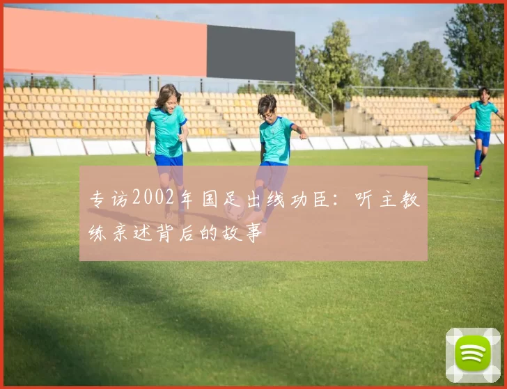 专访2002年国足出线功臣：听主教练亲述背后的故事
