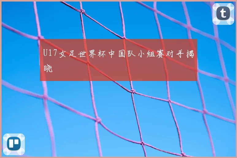 U17女足世界杯中国队小组赛对手揭晓