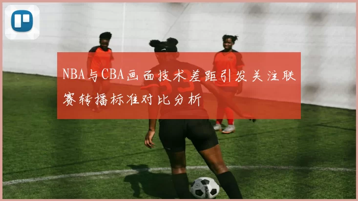 NBA与CBA画面技术差距引发关注联赛转播标准对比分析