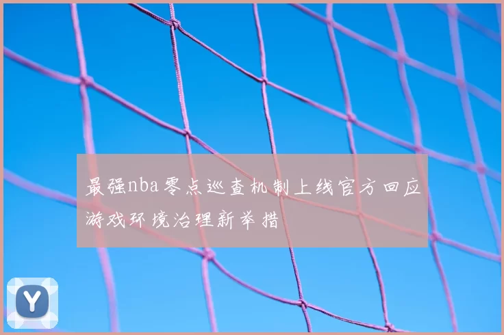 最强nba零点巡查机制上线官方回应游戏环境治理新举措