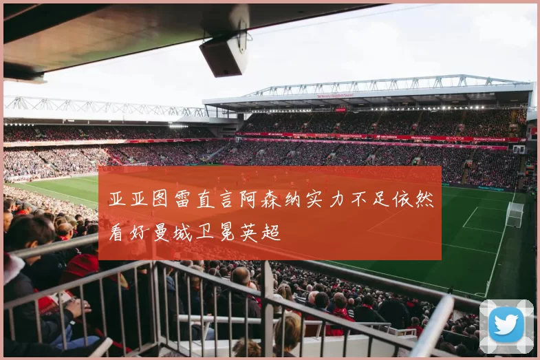 亚亚图雷直言阿森纳实力不足依然看好曼城卫冕英超