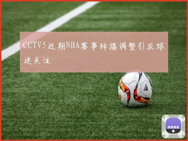 CCTV5近期NBA赛事转播调整引发球迷关注