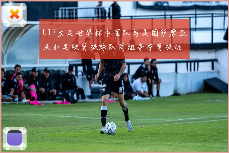 U17女足世界杯中国队与美国萨摩亚及非足联晋级球队同组争夺晋级机会