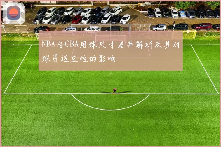 NBA与CBA用球尺寸差异解析及其对球员适应性的影响