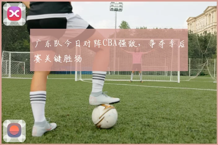 广东队今日对阵CBA强敌,争夺季后赛关键胜场