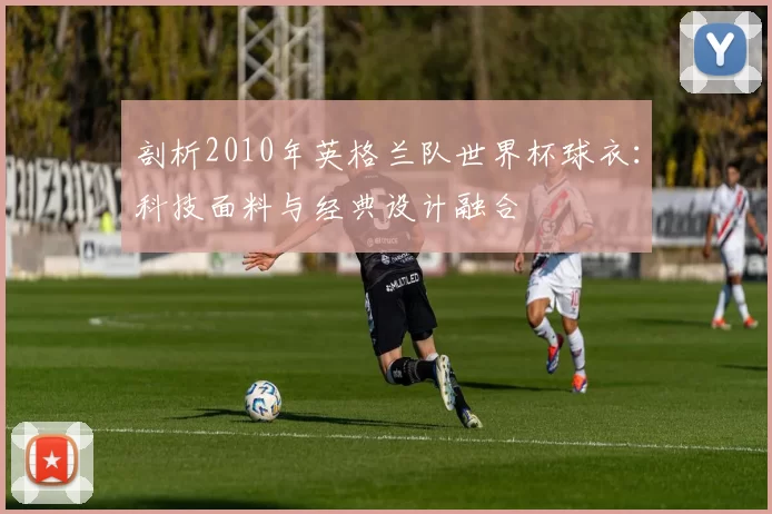剖析2010年英格兰队世界杯球衣：科技面料与经典设计融合