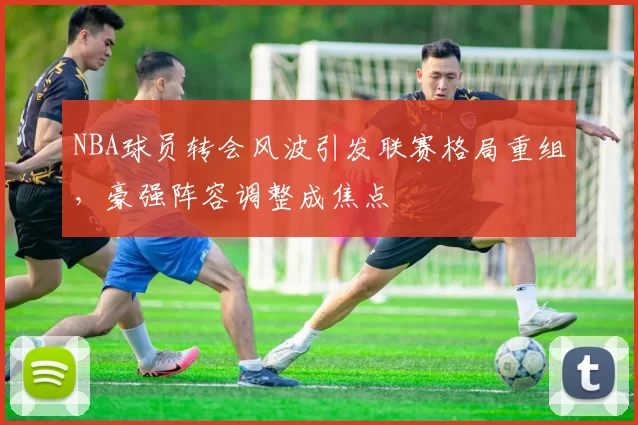 NBA球员转会风波引发联赛格局重组,豪强阵容调整成焦点