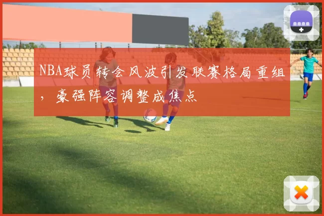 NBA球员转会风波引发联赛格局重组，豪强阵容调整成焦点