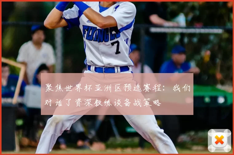 聚焦世界杯亚洲区预选赛程:我们对话了资深教练谈备战策略