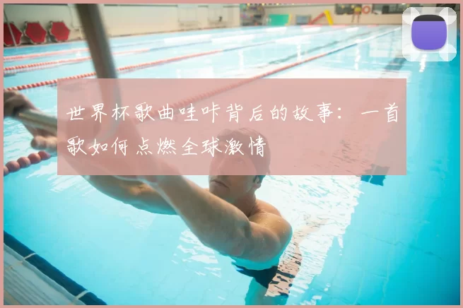 世界杯歌曲哇咔背后的故事:一首歌如何点燃全球激情