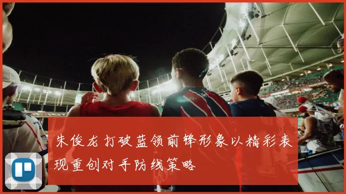 朱俊龙打破蓝领前锋形象以精彩表现重创对手防线策略