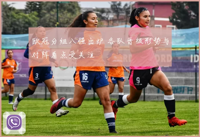 欧冠分组八强出炉 各队晋级形势与对阵看点受关注