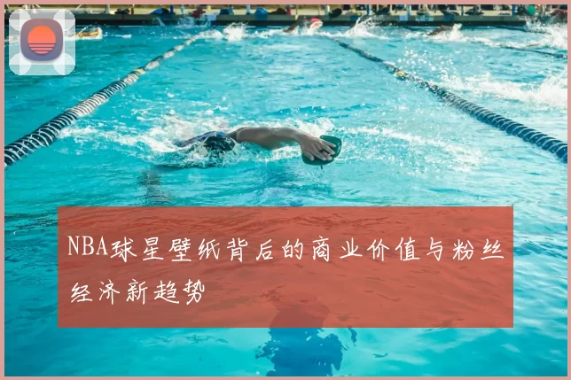 NBA球星壁纸背后的商业价值与粉丝经济新趋势