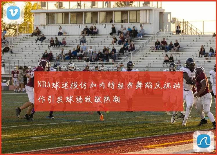 NBA球迷模仿加内特经典舞蹈庆祝动作引发球场致敬热潮