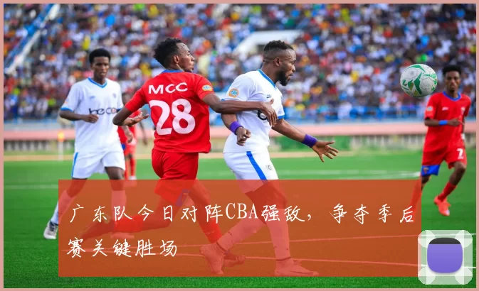 广东队今日对阵CBA强敌，争夺季后赛关键胜场