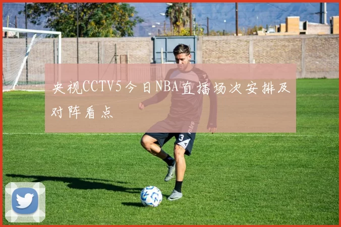 央视CCTV5今日NBA直播场次安排及对阵看点