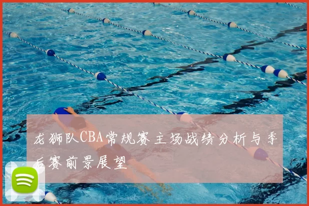 龙狮队CBA常规赛主场战绩分析与季后赛前景展望