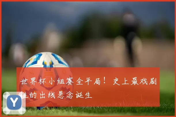 世界杯小组赛全平局!史上最戏剧性的出线悬念诞生