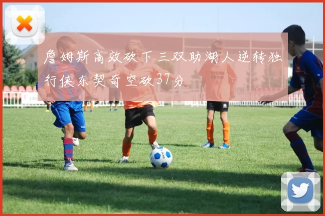 詹姆斯高效砍下三双助湖人逆转独行侠东契奇空砍37分