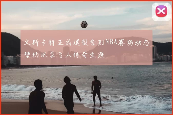 文斯卡特正式退役告别NBA赛场动态壁纸记录飞人传奇生涯
