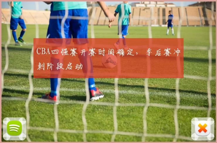 CBA四强赛开赛时间确定,季后赛冲刺阶段启动