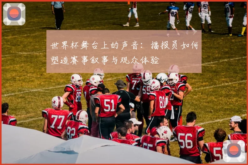 世界杯舞台上的声音：播报员如何塑造赛事叙事与观众体验