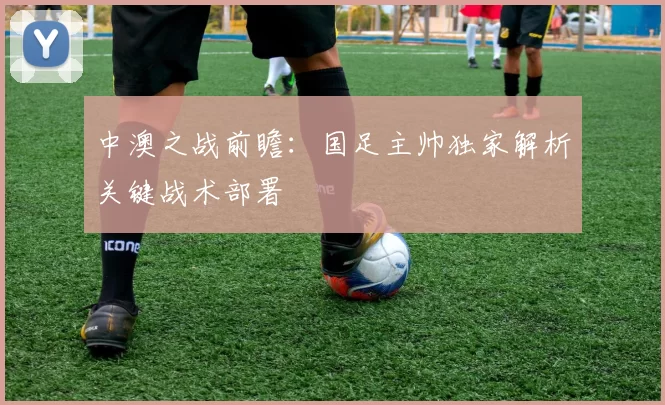 中澳之战前瞻：国足主帅独家解析关键战术部署
