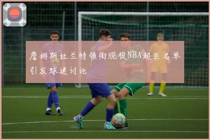 詹姆斯杜兰特领衔现役NBA超巨名单引发球迷讨论