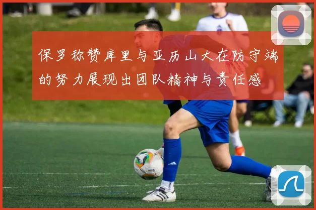 保罗称赞库里与亚历山大在防守端的努力展现出团队精神与责任感