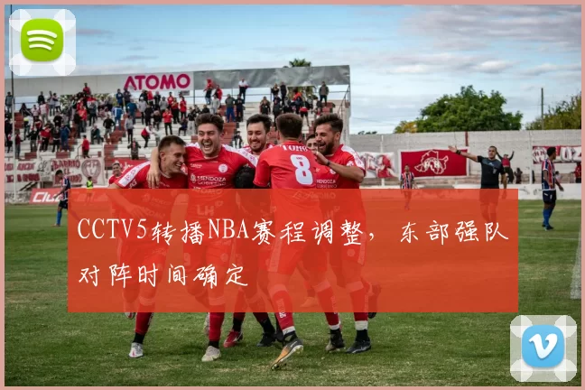 CCTV5转播NBA赛程调整,东部强队对阵时间确定